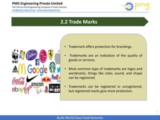 Build World Class Food factories
PMG Engineering Private Limited
The End-to-End Engineering Company in Food Industry
info@pmg.engineering | www.pmg.engineering
6
2.2 Trade Marks
• Trademark offers protection for brandings.
• Trademarks are an indication of the quality of
goods or services.
• Most common type of trademarks are logos and
wordmarks, things like color, sound, and shape
can be registered.
• Trademarks can be registered or unregistered,
but registered marks give more protection.
 