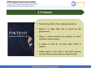 Build World Class Food factories
PMG Engineering Private Limited
The End-to-End Engineering Company in Food Industry
info@pmg.engineering | www.pmg.engineering
7
2.3 Patents
• Patents stop others from making inventions.
• Patent is a legal right that is issued by the
government.
• Filing a patent protects the product so other
inventors cannot copy it.
• A patent is valid for 20 years after which it
expires.
• Indian patent is not valid in any other country
nor any other country patent is valid in India..
 