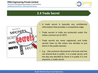 Build World Class Food factories
PMG Engineering Private Limited
The End-to-End Engineering Company in Food Industry
info@pmg.engineering | www.pmg.engineering
8
2.4 Trade Secret
• A trade secret is basically any confidential
information that provides a competitive edge.
• Trade secrets in India are protected under the
Indian contract act of 1872.
• Trade secrets are never registered, and trade
secrets have no life unless one decides to put
them in the public domain.
• E.g.- Like someone discovered a formula and has
not shared that in public, it is a trade secret, and
the day one decided to share it in public it is not
anymore, a trade secret.
 