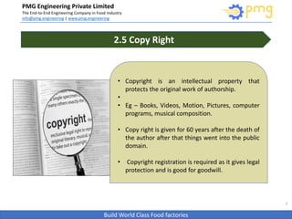Build World Class Food factories
PMG Engineering Private Limited
The End-to-End Engineering Company in Food Industry
info@pmg.engineering | www.pmg.engineering
9
2.5 Copy Right
• Copyright is an intellectual property that
protects the original work of authorship.
•
• Eg – Books, Videos, Motion, Pictures, computer
programs, musical composition.
• Copy right is given for 60 years after the death of
the author after that things went into the public
domain.
• Copyright registration is required as it gives legal
protection and is good for goodwill.
 