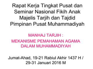 Rapat Kerja Tingkat Pusat dan
Seminar Nasional Fikih Anak
Majelis Tarjih dan Tajdid
Pimpinan Pusat Muhammadiyah
MANHAJ TARJIH :
MEKANISME PEMAHAMAN AGAMA
DALAM MUHAMMADIYAH
Jumat-Ahad, 19-21 Rabiul Akhir 1437 H /
29-31 Januari 2016 M
 