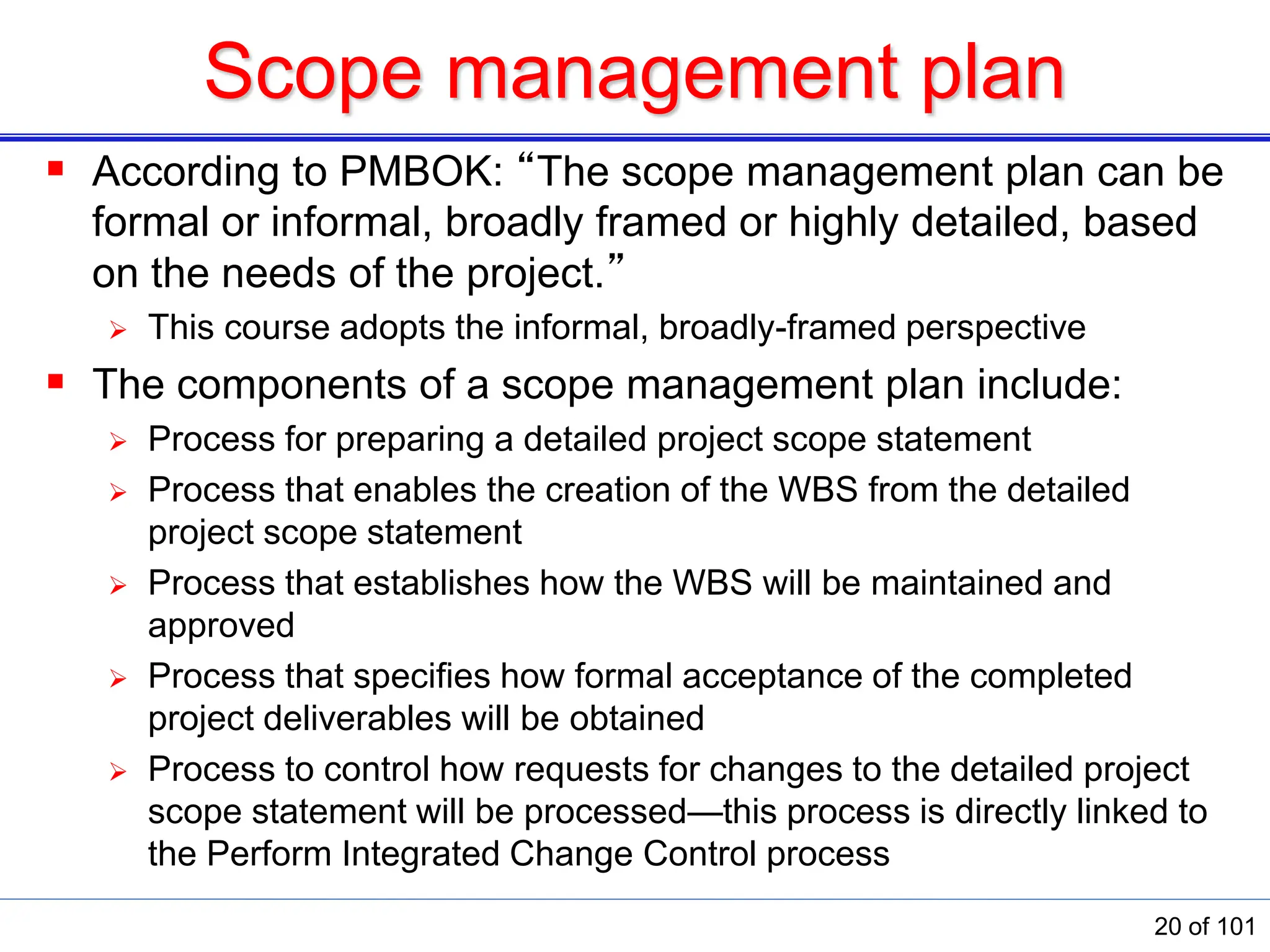 Scope management plan
 According to PMBOK: “The scope management plan can be
formal or informal, broadly framed or highly detailed, based
on the needs of the project.”
 This course adopts the informal, broadly-framed perspective
 The components of a scope management plan include:
 Process for preparing a detailed project scope statement
 Process that enables the creation of the WBS from the detailed
project scope statement
 Process that establishes how the WBS will be maintained and
approved
 Process that speciﬁes how formal acceptance of the completed
project deliverables will be obtained
 Process to control how requests for changes to the detailed project
scope statement will be processed—this process is directly linked to
the Perform Integrated Change Control process
20 of 101
 