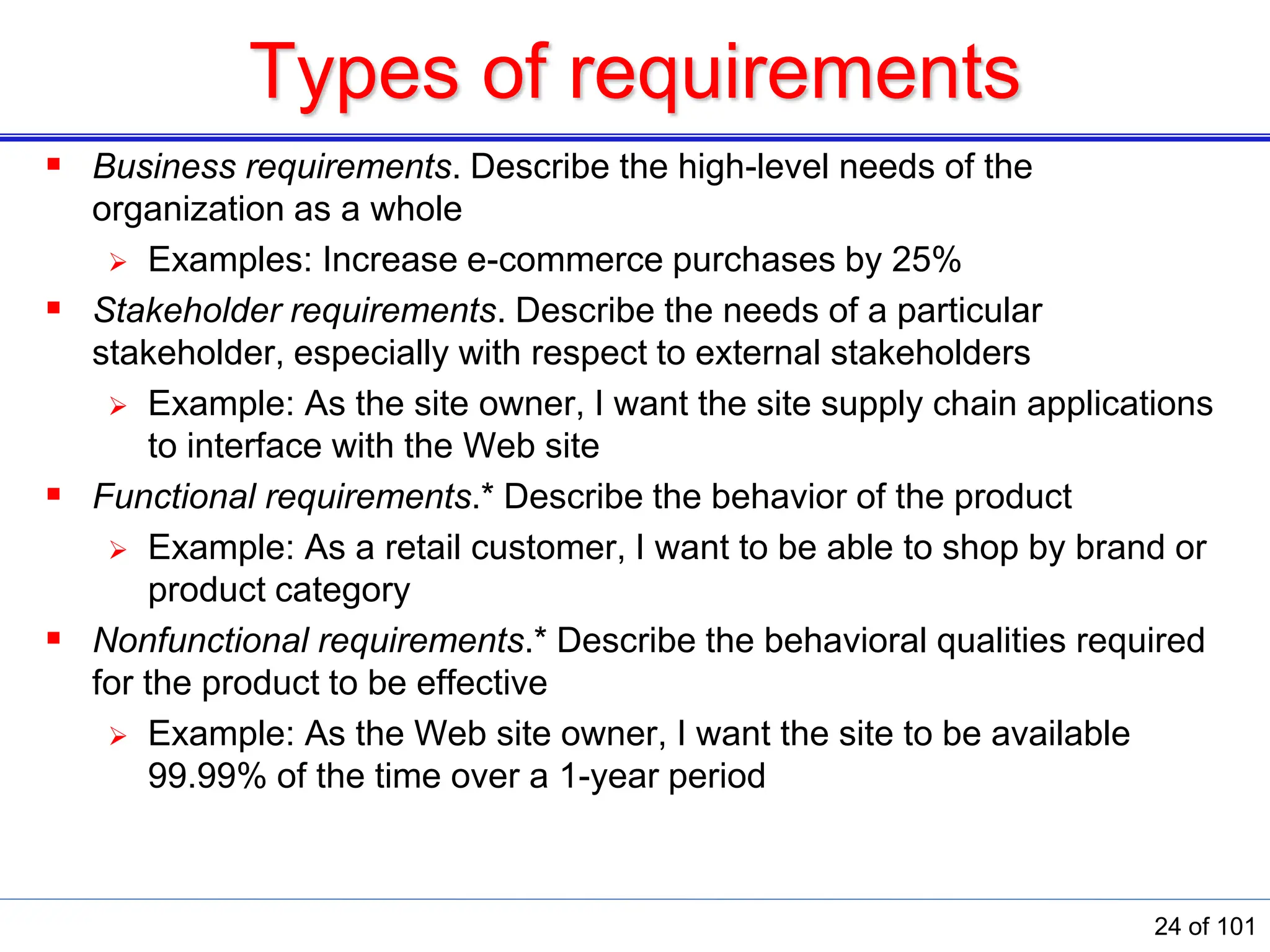 Types of requirements
 Business requirements. Describe the high-level needs of the
organization as a whole
 Examples: Increase e-commerce purchases by 25%
 Stakeholder requirements. Describe the needs of a particular
stakeholder, especially with respect to external stakeholders
 Example: As the site owner, I want the site supply chain applications
to interface with the Web site
 Functional requirements.* Describe the behavior of the product
 Example: As a retail customer, I want to be able to shop by brand or
product category
 Nonfunctional requirements.* Describe the behavioral qualities required
for the product to be effective
 Example: As the Web site owner, I want the site to be available
99.99% of the time over a 1-year period
24 of 101
 