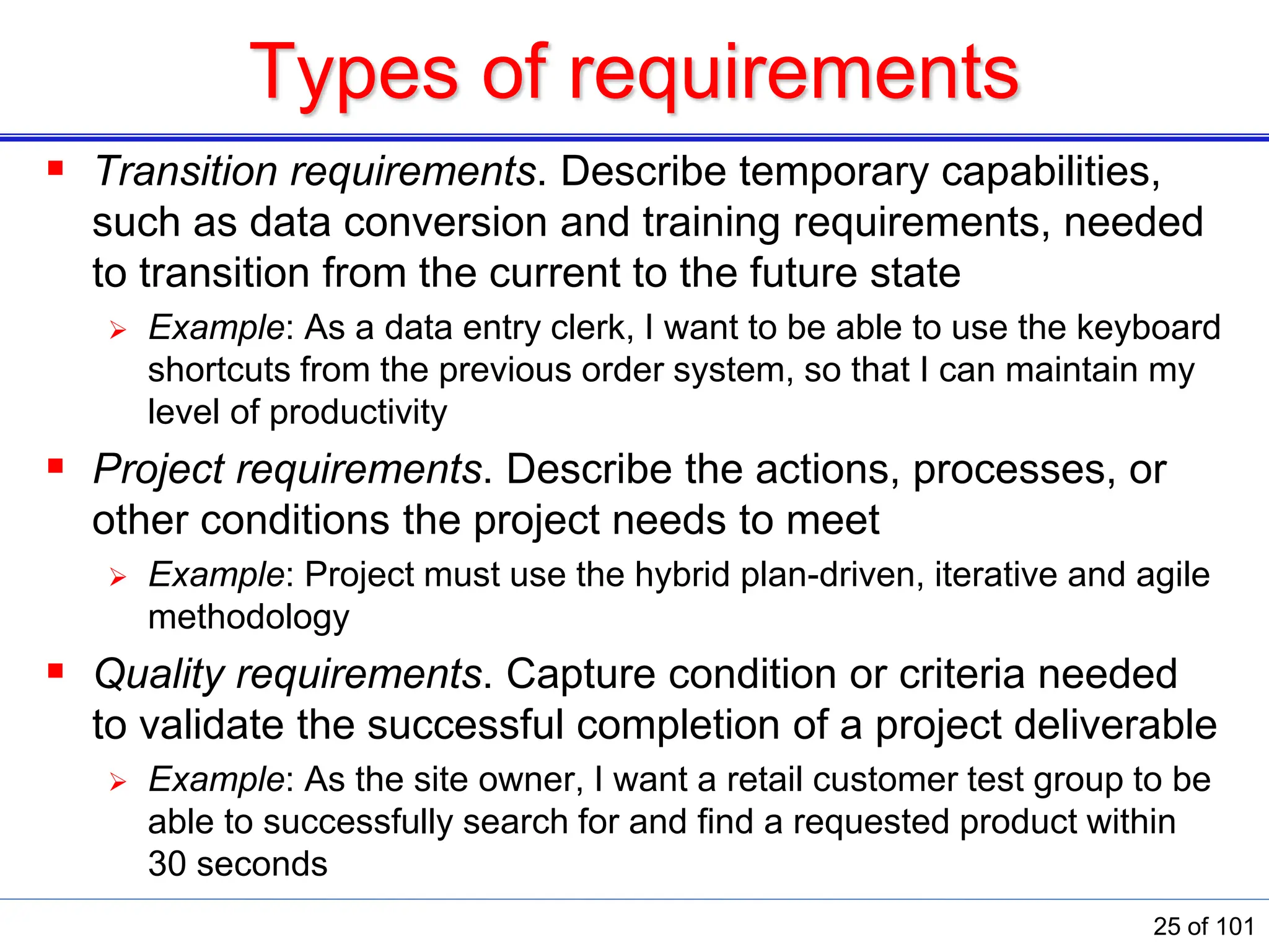 Types of requirements
 Transition requirements. Describe temporary capabilities,
such as data conversion and training requirements, needed
to transition from the current to the future state
 Example: As a data entry clerk, I want to be able to use the keyboard
shortcuts from the previous order system, so that I can maintain my
level of productivity
 Project requirements. Describe the actions, processes, or
other conditions the project needs to meet
 Example: Project must use the hybrid plan-driven, iterative and agile
methodology
 Quality requirements. Capture condition or criteria needed
to validate the successful completion of a project deliverable
 Example: As the site owner, I want a retail customer test group to be
able to successfully search for and ﬁnd a requested product within
30 seconds
25 of 101
 