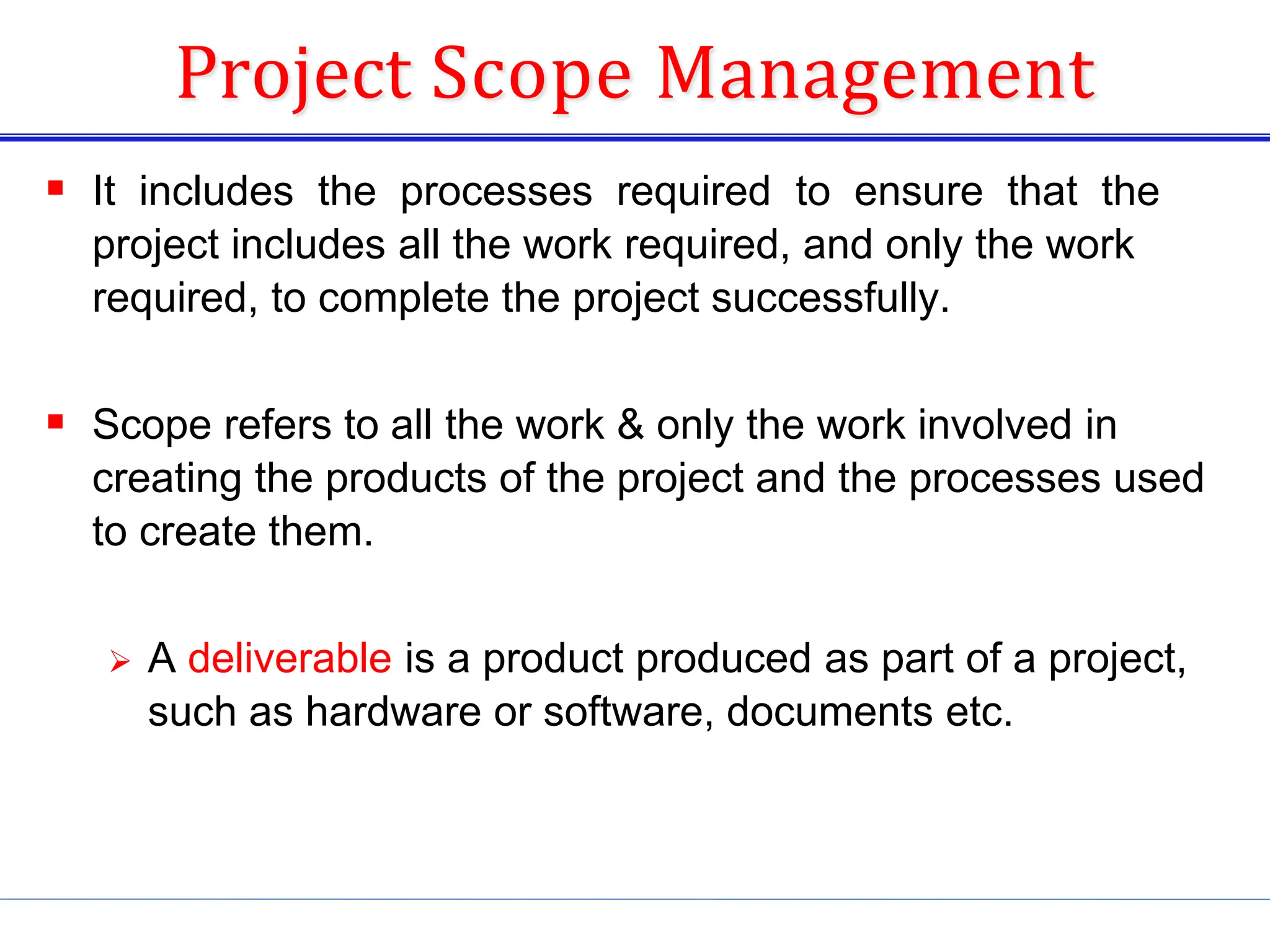 Project Scope Management
 It includes the processes required to ensure that the
project includes all the work required, and only the work
required, to complete the project successfully.
 Scope refers to all the work &amp; only the work involved in
creating the products of the project and the processes used
to create them.
 A deliverable is a product produced as part of a project,
such as hardware or software, documents etc.
 