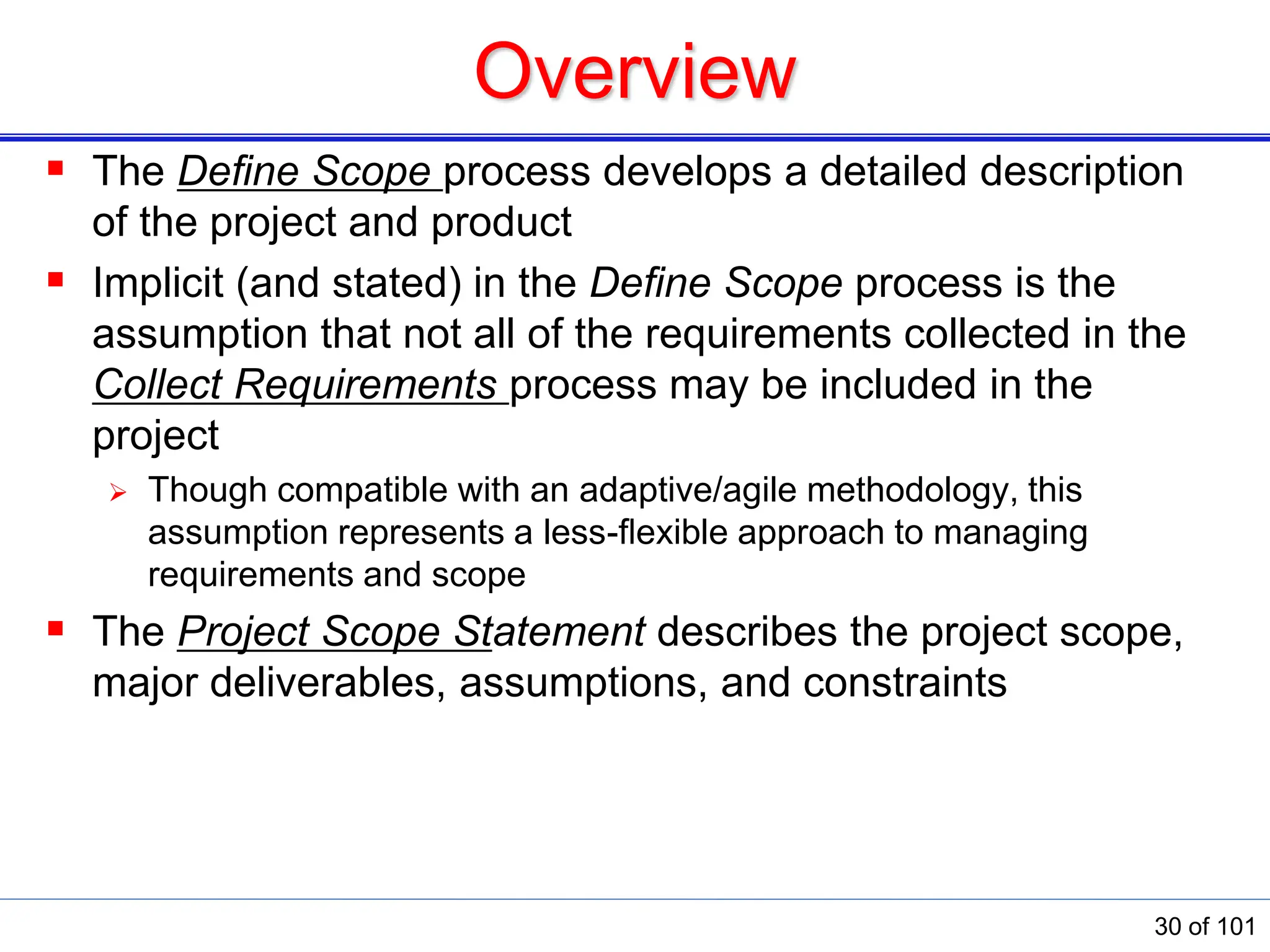 Overview
 The Deﬁne Scope process develops a detailed description
of the project and product
 Implicit (and stated) in the Deﬁne Scope process is the
assumption that not all of the requirements collected in the
Collect Requirements process may be included in the
project
 Though compatible with an adaptive/agile methodology, this
assumption represents a less-ﬂexible approach to managing
requirements and scope
 The Project Scope Statement describes the project scope,
major deliverables, assumptions, and constraints
30 of 101
 