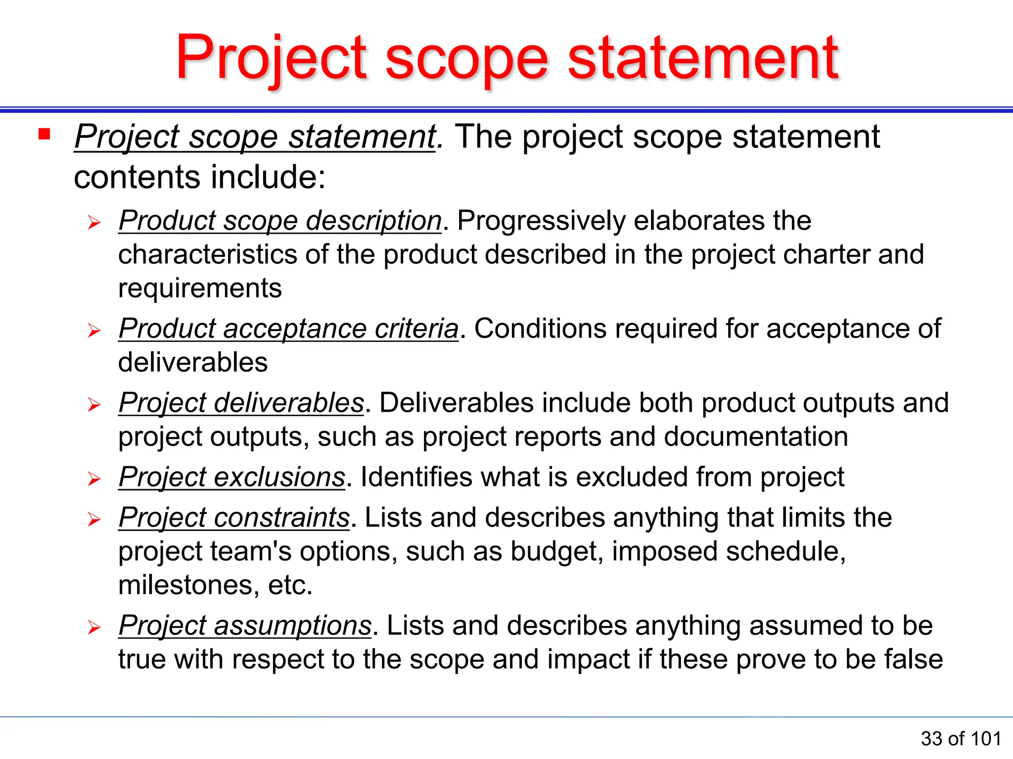 Project scope statement
 Project scope statement. The project scope statement
contents include:
 Product scope description. Progressively elaborates the
characteristics of the product described in the project charter and
requirements
 Product acceptance criteria. Conditions required for acceptance of
deliverables
 Project deliverables. Deliverables include both product outputs and
project outputs, such as project reports and documentation
 Project exclusions. Identiﬁes what is excluded from project
 Project constraints. Lists and describes anything that limits the
project team&#x27;s options, such as budget, imposed schedule,
milestones, etc.
 Project assumptions. Lists and describes anything assumed to be
true with respect to the scope and impact if these prove to be false
33 of 101
 