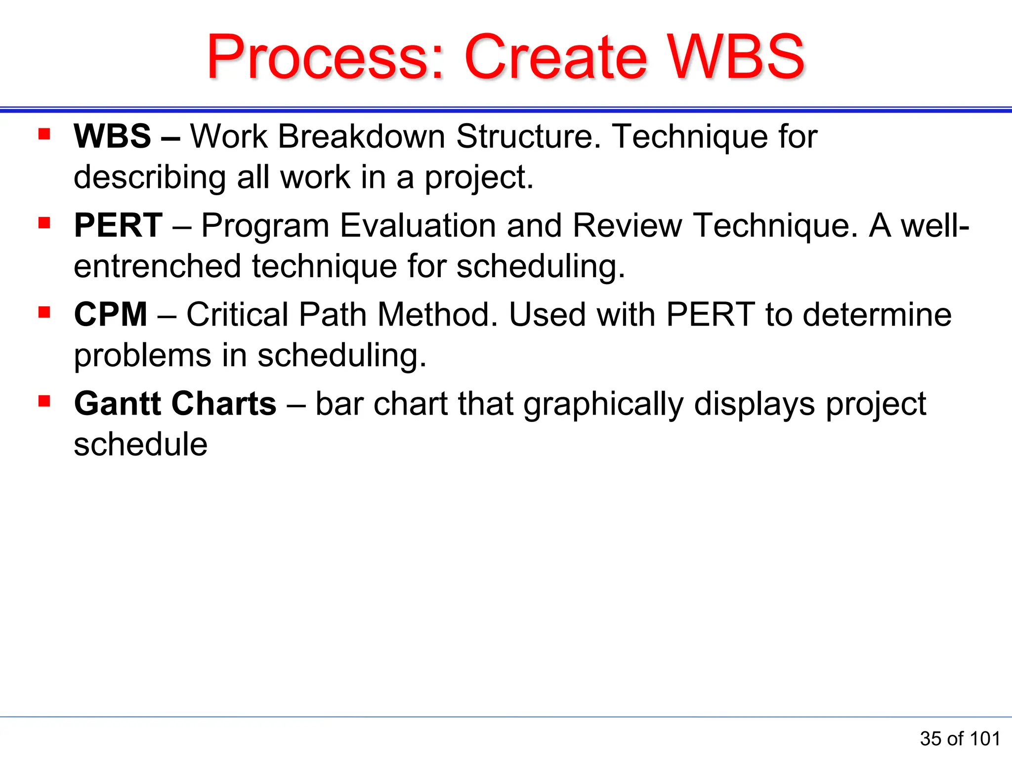 Process: Create WBS
 WBS – Work Breakdown Structure. Technique for
describing all work in a project.
 PERT – Program Evaluation and Review Technique. A well-
entrenched technique for scheduling.
 CPM – Critical Path Method. Used with PERT to determine
problems in scheduling.
 Gantt Charts – bar chart that graphically displays project
schedule
35 of 101
 