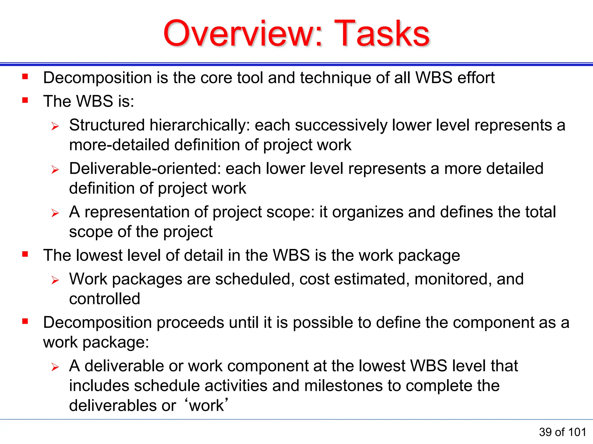 Overview: Tasks
 Decomposition is the core tool and technique of all WBS effort
 The WBS is:
 Structured hierarchically: each successively lower level represents a
more-detailed deﬁnition of project work
 Deliverable-oriented: each lower level represents a more detailed
deﬁnition of project work
 A representation of project scope: it organizes and deﬁnes the total
scope of the project
 The lowest level of detail in the WBS is the work package
 Work packages are scheduled, cost estimated, monitored, and
controlled
 Decomposition proceeds until it is possible to define the component as a
work package:
 A deliverable or work component at the lowest WBS level that
includes schedule activities and milestones to complete the
deliverables or ‘work’
39 of 101
 