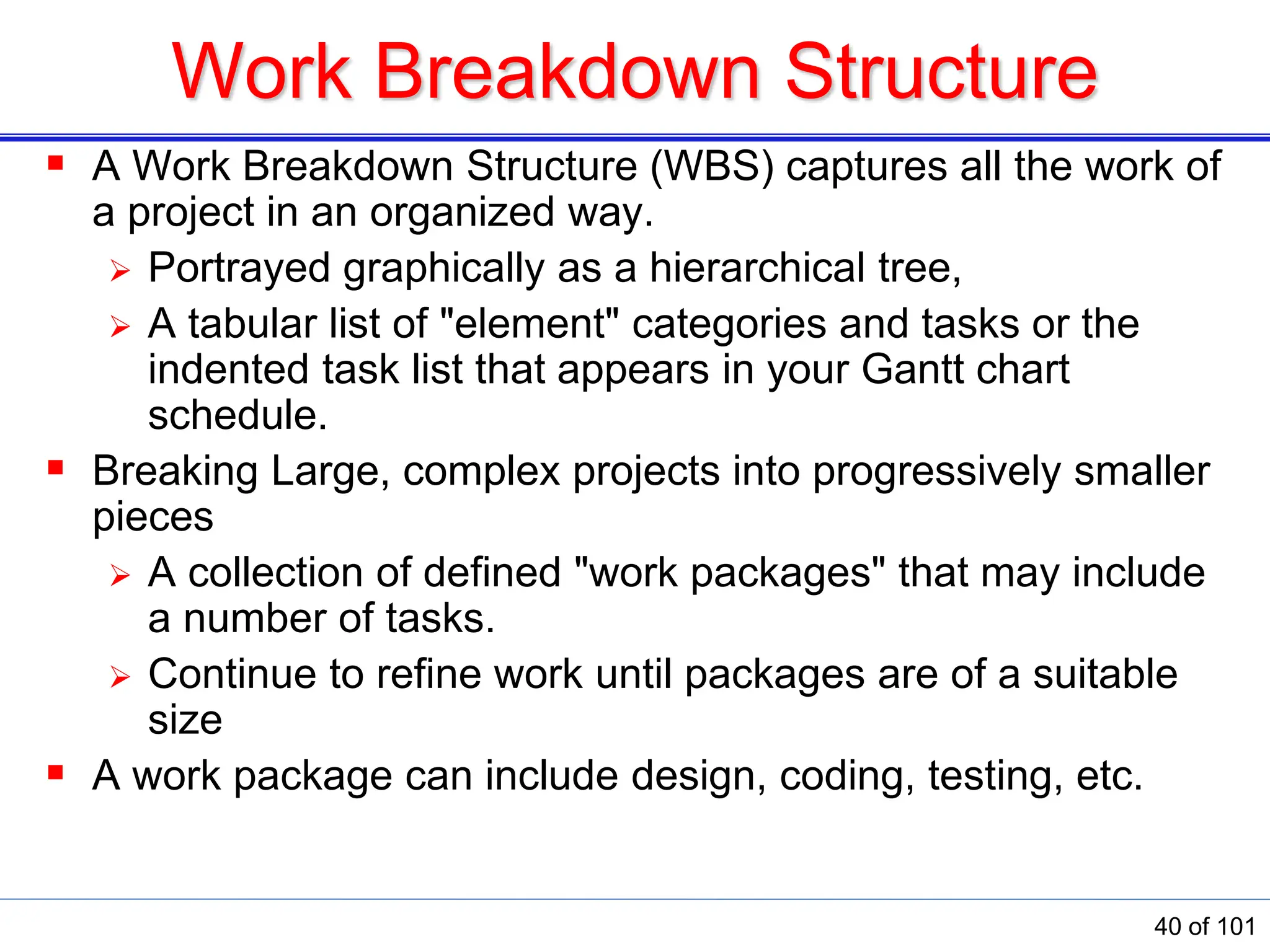 Work Breakdown Structure
 A Work Breakdown Structure (WBS) captures all the work of
a project in an organized way.
 Portrayed graphically as a hierarchical tree,
 A tabular list of &quot;element&quot; categories and tasks or the
indented task list that appears in your Gantt chart
schedule.
 Breaking Large, complex projects into progressively smaller
pieces
 A collection of defined &quot;work packages&quot; that may include
a number of tasks.
 Continue to refine work until packages are of a suitable
size
 A work package can include design, coding, testing, etc.
40 of 101
 