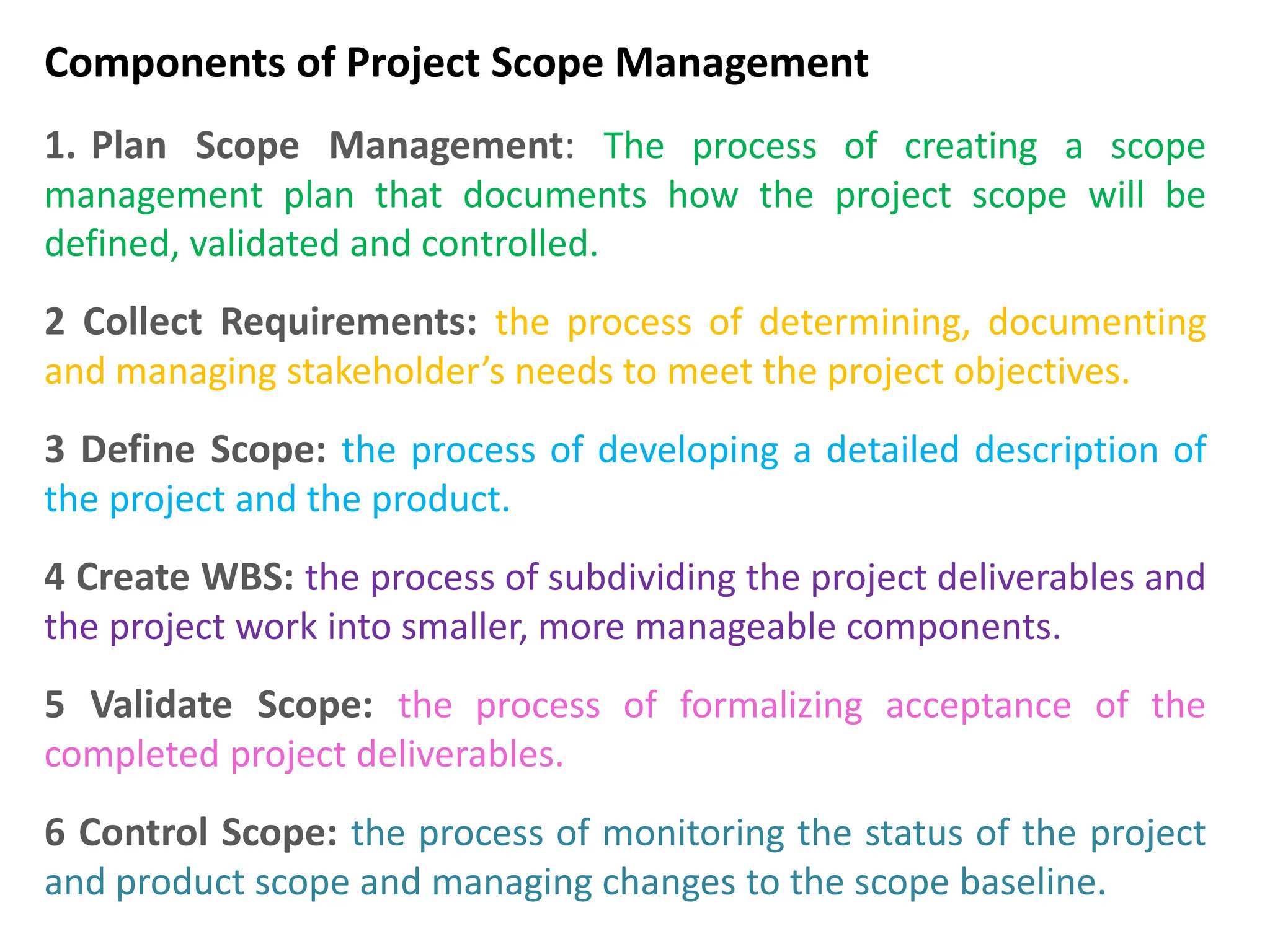 Components of Project Scope Management
1. Plan Scope Management: The process of creating a scope
management plan that documents how the project scope will be
defined, validated and controlled.
2 Collect Requirements: the process of determining, documenting
and managing stakeholder’s needs to meet the project objectives.
3 Define Scope: the process of developing a detailed description of
the project and the product.
4 Create WBS: the process of subdividing the project deliverables and
the project work into smaller, more manageable components.
5 Validate Scope: the process of formalizing acceptance of the
completed project deliverables.
6 Control Scope: the process of monitoring the status of the project
and product scope and managing changes to the scope baseline.
 