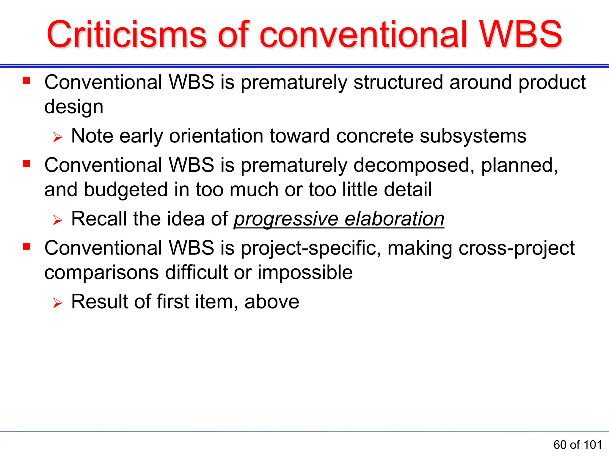 Criticisms of conventional WBS
 Conventional WBS is prematurely structured around product
design
 Note early orientation toward concrete subsystems
 Conventional WBS is prematurely decomposed, planned,
and budgeted in too much or too little detail
 Recall the idea of progressive elaboration
 Conventional WBS is project-specific, making cross-project
comparisons difficult or impossible
 Result of first item, above
60 of 101
 
