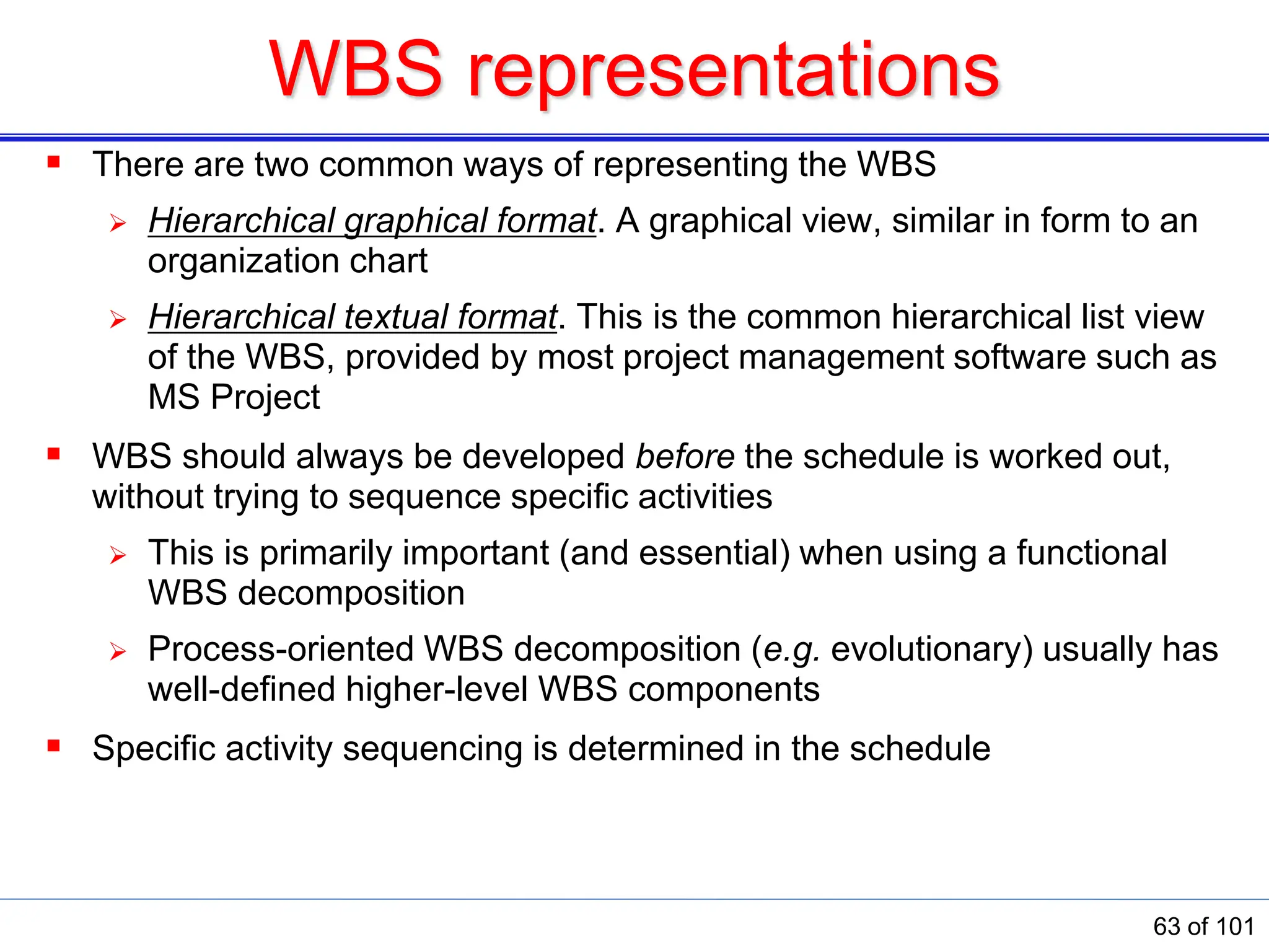 WBS representations
 There are two common ways of representing the WBS
 Hierarchical graphical format. A graphical view, similar in form to an
organization chart
 Hierarchical textual format. This is the common hierarchical list view
of the WBS, provided by most project management software such as
MS Project
 WBS should always be developed before the schedule is worked out,
without trying to sequence specific activities
 This is primarily important (and essential) when using a functional
WBS decomposition
 Process-oriented WBS decomposition (e.g. evolutionary) usually has
well-defined higher-level WBS components
 Specific activity sequencing is determined in the schedule
63 of 101
 