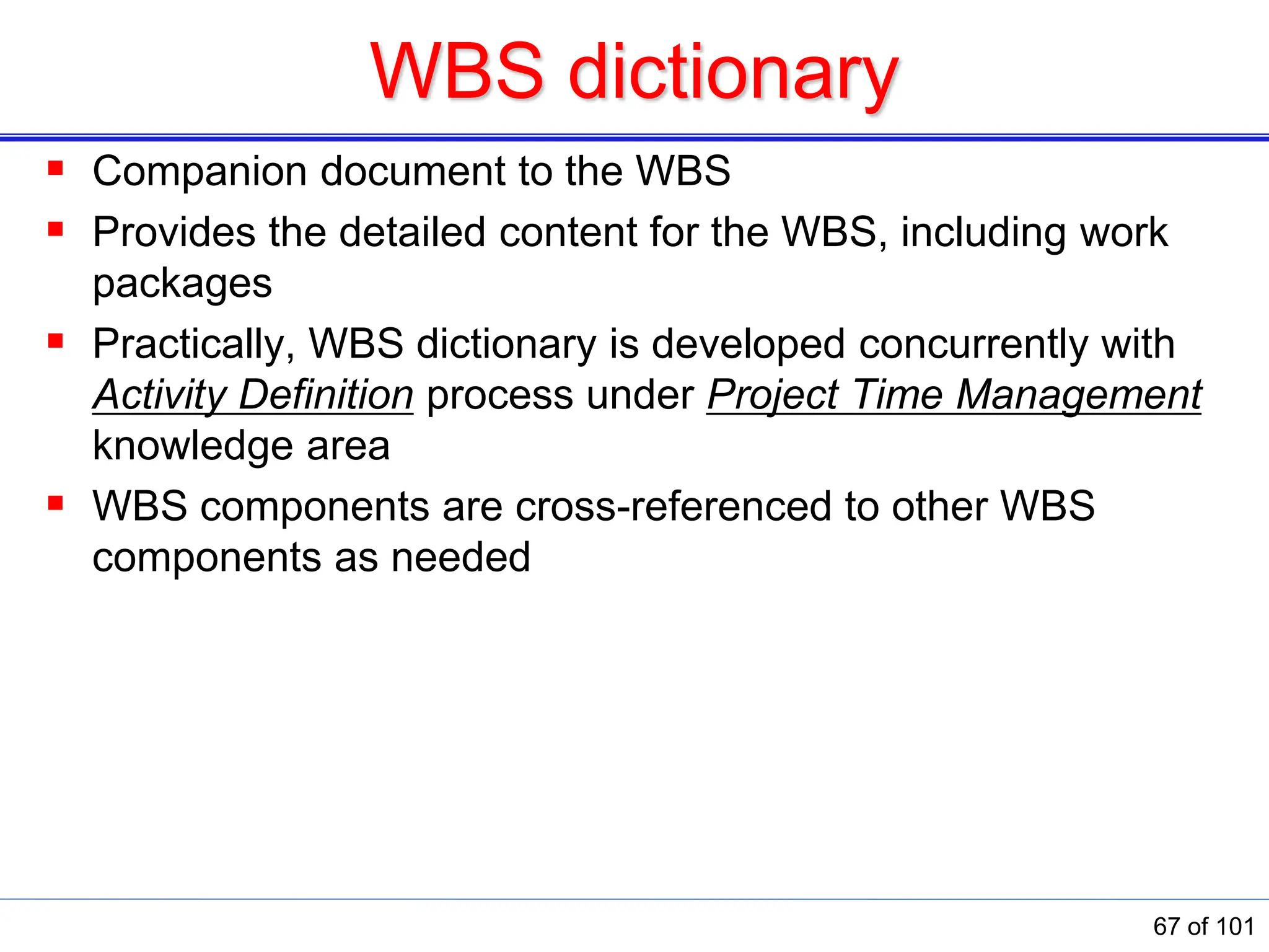 WBS dictionary
 Companion document to the WBS
 Provides the detailed content for the WBS, including work
packages
 Practically, WBS dictionary is developed concurrently with
Activity Definition process under Project Time Management
knowledge area
 WBS components are cross-referenced to other WBS
components as needed
67 of 101
 