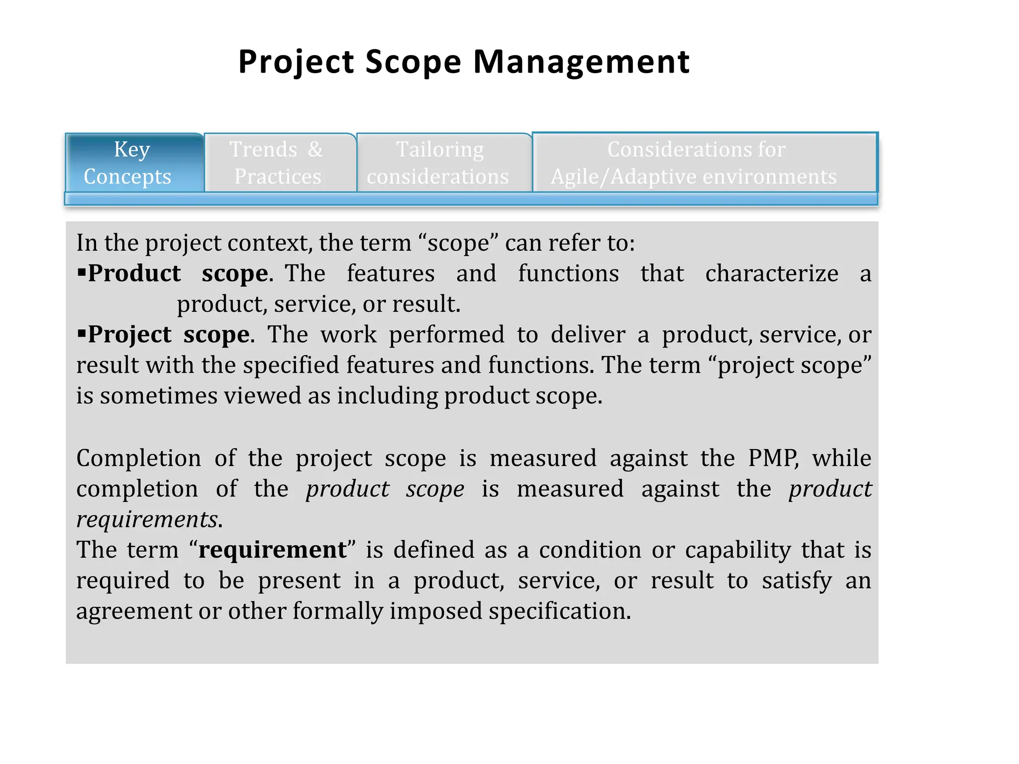 Project Scope Management
In the project context, the term “scope” can refer to:
Product scope. The features and functions that characterize a
product, service, or result.
Project scope. The work performed to deliver a product, service, or
result with the specified features and functions. The term “project scope”
is sometimes viewed as including product scope.
Completion of the project scope is measured against the PMP, while
completion of the product scope is measured against the product
requirements.
The term “requirement” is defined as a condition or capability that is
required to be present in a product, service, or result to satisfy an
agreement or other formally imposed specification.
Key Trends &amp; Tailoring
Concepts Practices considerations
Considerations for
Agile/Adaptive environments
 