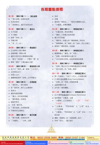 敦 珠 佛 學 會 國 際 有 限 公 司
通 訊 地 址 ： 香 港 柴 灣 常 安 街 7 7 號 發 達 中 心 4 樓
4th Floor, Federal Centre, 77 Sheung On Street, Chaiwan, Hong Kong
電話：(852) 2558 3680 傳真：(852) 3157 1144
網 址 ： h t t p : / / w w w . d u d j o m b a . c o m 電 子 郵 件 ： info@dudjomba.org.hk
版權擁有者：
敦珠佛學會國際有限公司
Youtube
www.youtube.com/user/DudjomBuddhist
Facebook
www.facebook.com/DudjomBuddhist
土豆
http://www.tudou.com/home/dudjom
优酷
http://i.youku.com/dudjom
56.com
http://i.56.com/Dudjom
5656
各期重點提要
第二期 ― 蓮師八變(一) ―― 海生金剛
	「海生金剛」名號的由來
	未來的預兆
	「密乘教法」盛行於世的由來
第三期 ― 蓮師八變(二)―― 蓮花王
	太子成婚
	太子離宮
	證得「持明」位
	不斷求學
	「見、行」合一
第四期 ― 蓮師八變(三)―― 釋迦獅子
	正式參拜人間大導師
	紹隆佛種、燃佛心燈
	佛陀示現於世之種種微妙因緣
	“業力”的明證 ── 下墮於“佛”前
	盡得〝佛陀〞三轉法輪之法要
第五期 ― 蓮師八變(四)―― 羅登楚詩上師
	從八大「持明」處，修習「八大法行」
	出世間五法行：
	世間三法行
	繼續精進修持「密乘」之不同教法
第六期 ― 蓮師八變(五)―― 尼瑪奧瑟
	「屍陀林」：修行勝境
	到「屍陀林」修行之必備條件
	施身法
	蓮師為後世鋪路
	「護法」的形相與意義
	「顯密雙修」的原因
	調服阿育王
	 化現「蓮花海」
	「普巴金剛」的殊勝因緣
	不辭勞苦弘揚佛法
第七期 ― 蓮師八變(六)―― 獅子吼聲
	「獅子吼聲」名號的由來
	「大圓滿」：「九乘」之巔
	且却
	妥噶
	最高的「佛果位」：「無死大遷轉虹光身」
	「大圓滿」的傳承體系
第八期 ― 蓮師八變(七)―― 啤嗎森巴華(1)
	「吐蕃王朝」源流的傳說
	「蓮師」入西藏之宿世因緣
	願力不可思議
	「桑耶寺」的建立與「藏傳佛教」的始祖
	「藏傳佛教」因「蓮師」的「加持」而正式確立
	寧瑪巴「傳承系統」的起緣
第九期 ― 蓮師八變(七)―― 啤嗎森巴華(2)
	藏傳佛教之「廣度」與「深度」
	「密乘」高度審慎的弘播方式
	「正法與像法時期」的延長措施與證據
第十期 ― 蓮師八變(七)―― 啤嗎森巴華(3)
	「密乘」傳法方式之深層意義及真正殊勝處
	「無分別智」的「神通」顯現
第十一期 ― 蓮師八變(七)―― 啤嗎森巴華(4)
	第一代瑜伽士「王臣二十五人」之殊勝功德
	(1) 藏王赤松德贊 (King Trisong Detsen)
	「密乘」與「笨教」的徹底較量
	文殊菩薩的化身
	古代的「瀕死體驗」
第十二期 ― 蓮師八變(七)―― 啤嗎森巴華(5)
	(2) 大譯師毗盧渣那 (Lotsawa Vairochana)
	秘密傳授「大圓滿」法要
	「大圓滿」之三部教授 ─ “心部”、“界部”、
“口訣部”
	「 大 圓 滿 」 “ 阿 的 瑜 伽 ” 之 “ 心 部 ” 密 法 ─
二十五部續
	「大圓滿」“阿的瑜伽”之“心部”密法 ─ 十八
部主經
	擾亂「能量場」的「自動複製」能力
	為保「密法」，國王施計
 