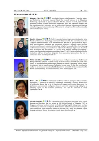 Int J Eval & Res Educ ISSN: 2252-8822 
Gender differences in motivation and problem-solving in a physics course online … (Elnetthra Folly Eldy)
2845
BIOGRAPHIES OF AUTHORS
Elnetthra Folly Eldy is a physics lecturer at the Preparatory Center for Science
and Technology at Universiti Malaysia Sabah. Her research interests lie in Educational
Technology, specifically in physics education. She has authored over 30 papers and has
published in various local and international journals and books. She is pursuing her Ph.D. and
has studied extensively in domains such as problem-based learning, student-centered learning,
online learning, and instructional design in Physics at the tertiary level. She can be contacted at
email: elnetthra@ums.edu.my.
Fauziah Sulaiman (Ph.D.) is a senior lecturer in physics with education at the
Faculty of Science and Technology at Universiti Malaysia Sabah. She has written more than
70 papers in various journals, local, and international. Her areas of specialization are physics
with education/science education and educational technology, especially those involving
institutions and trends in educational technology in higher learning. Problem-based learning,
student-centered learning, science education, and instructional design in physics at the tertiary
level are domains that she studied a lot. At this, she is pursuing research in developing a
master map of technology pedagogy content knowledge (TPACK) that benefits higher learning
institutions and how it has been integrated from neuroscience perspectives. She can be
contacted at email: fauziahs@ums.edu.my.
Mohd Zaki Ishak is a retired professor of Physics Education at the Universiti
Malaysia Sabah (UMS). He has been actively involved in various research areas, such as the
impact of integrated online problem-based learning on students’ motivation, energy concept
development, and the transformation of education in rural areas. He has also contributed to
studies on environmental education, health education for sustainable development, and teacher
beliefs in online learning. He can be contacted at email: mjetrog@gmail.com.
Lorna Uden a trailblazer in academia, holds the prestigious title of emeritus
professor of IT Systems in the School of Computing at Staffordshire University. With a doctor
of philosophy degree, she is at the forefront of research and teaching innovation. Her
publications and expertise in intelligent systems are noteworthy and pioneering, making her an
intriguing figure in the academic community. She can be contacted at email:
l.uden@staffs.ac.uk.
Jo-Ann Netto-Shek is a prominent figure in education, particularly in the English
language and literature. She is a lecturer at the National Institute of Education (NIE) in
Singapore, where she has been actively involved in teaching English at the primary level and
contributing to curriculum development. With extensive experience in classroom teaching and
curriculum design, she is recognized as a teacher educator with a strong background in English
language education. She can be contacted at email: joann.shek@nie.edu.sg.
 