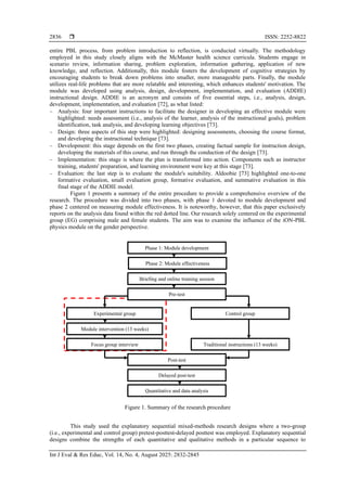  ISSN: 2252-8822
Int J Eval & Res Educ, Vol. 14, No. 4, August 2025: 2832-2845
2836
entire PBL process, from problem introduction to reflection, is conducted virtually. The methodology
employed in this study closely aligns with the McMaster health science curricula. Students engage in
scenario review, information sharing, problem exploration, information gathering, application of new
knowledge, and reflection. Additionally, this module fosters the development of cognitive strategies by
encouraging students to break down problems into smaller, more manageable parts. Finally, the module
utilizes real-life problems that are more relatable and interesting, which enhances students' motivation. The
module was developed using analysis, design, development, implementation, and evaluation (ADDIE)
instructional design. ADDIE is an acronym and consists of five essential steps, i.e., analysis, design,
development, implementation, and evaluation [72], as what listed:
− Analysis: four important instructions to facilitate the designer in developing an effective module were
highlighted: needs assessment (i.e., analysis of the learner, analysis of the instructional goals), problem
identification, task analysis, and developing learning objectives [73].
− Design: three aspects of this step were highlighted: designing assessments, choosing the course format,
and developing the instructional technique [73].
− Development: this stage depends on the first two phases, creating factual sample for instruction design,
developing the materials of this course, and run through the conduction of the design [73].
− Implementation: this stage is where the plan is transformed into action. Components such as instructor
training, students' preparation, and learning environment were key at this stage [73].
− Evaluation: the last step is to evaluate the module's suitability. Aldoobie [73] highlighted one-to-one
formative evaluation, small evaluation group, formative evaluation, and summative evaluation in this
final stage of the ADDIE model.
Figure 1 presents a summary of the entire procedure to provide a comprehensive overview of the
research. The procedure was divided into two phases, with phase 1 devoted to module development and
phase 2 centered on measuring module effectiveness. It is noteworthy, however, that this paper exclusively
reports on the analysis data found within the red dotted line. Our research solely centered on the experimental
group (EG) comprising male and female students. The aim was to examine the influence of the iON-PBL
physics module on the gender perspective.
Figure 1. Summary of the research procedure
This study used the explanatory sequential mixed-methods research designs where a two-group
(i.e., experimental and control group) pretest-posttest-delayed posttest was employed. Explanatory sequential
designs combine the strengths of each quantitative and qualitative methods in a particular sequence to
Phase 1: Module development
Phase 2: Module effectiveness
Briefing and online training session
Pre-test
Experimental group Control group
Module intervention (13 weeks)
Post-test
Delayed post-test
Focus group interview
Quantitative and data analysis
Traditional instructions (13 weeks)
 