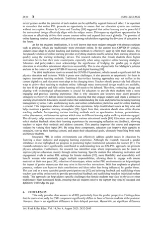  ISSN: 2252-8822
Int J Eval & Res Educ, Vol. 14, No. 4, August 2025: 2832-2845
2840
mixed genders so that the potential of each student can be uplifted by support from each other. It is important
to remember that online PBL presents an opportunity to ensure that our education system can continue
without interruption. Review by Castro and Tumibay [88] suggested that online learning can be powerful if
the instructional design effectively aligns with the subject matter. This opens up significant opportunities for
educators to effectively deliver their course content online and expand their reach globally. The promise of
online learning inspires confidence and positivity among stakeholders regarding the direction of education in
the future.
As for the students' implications, it is well known that most students struggle with abstract subjects
such as physics, which are traditionally more prevalent online. In the current post-COVID-19 scenario,
students must adapt to digital teaching and learning methods to effectively keep up with their studies. The
fast-paced evolution of online learning provides everything students need to achieve their learning objectives
quickly using the learning technology device. The research indicates that female students show higher
motivation levels than their male counterparts, especially when using cognitive online learning strategies.
Educators and policymakers must acknowledge the significance of bridging the gender gap in digital
education to attain their educational objectives successfully. This is also aligned with few Malaysia’s policies
and aim in the context of post-COVID-19 recovery and digital learning [89].
The third implication revolves around the COVID-19 pandemic, which caused a significant shift for
physics educators and lecturers. While it poses new challenges, it also presents an opportunity for them to
explore innovative teaching methods. Traditional face-to-face learning approaches may not suffice in the
current digital era, and educators must adapt to the changing times. Teachers should proactively find effective
ways to deliver their teaching to students online. Although many instructional design models are available,
the best fit for physics and fully online learning still needs to be debated. Therefore, embracing change and
aligning with technological advancements is crucial for educators to provide their students with a more
engaging and practical learning experience. That is why educators and lecturers must adopt proactive
strategies to effectively deliver online instruction, ensuring that they engage students and create a conducive
learning environment. Educators should realize that understanding the tools and platforms including learning
management systems, video conferencing tools, and online collaboration platforms used for online teaching
is crucial. This preparation allows for smoother class operations, helps troubleshoot issues as they arise and
helps maintain a positive learning atmosphere [90]. Apart from that, educators should also utilize diverse
teaching methods. Incorporating various teaching methods such as synchronous lectures, presentations,
online discussions, and interactive quizzes which cater to different learning styles and keep students engaged.
This diversity helps maintain interest and supports various educational needs [89]. Educators can regularly
solicit student feedback about their learning experiences by encouraging reflection and feedback, allowing
teachers to adjust their methods and address concerns. This practice improves the course and empowers
students by valuing their input [89]. By using these components, educators can improve their capacity to
strategize, convey their learning content, and attain their educational goals, ultimately benefiting both male
and female students.
Integrated PBL in online environments can effectively address gender issues in education by
fostering a more inclusive and engaging learning experience. Although the research revealed a gender
imbalance, it also highlighted our progress in promoting higher institutional education for women [91]. The
research outcomes have significantly contributed to understanding how an iON-PBL approach can promote
physics education. Furthermore, the research has identified areas where improvements can be made to
improve physics education, mainly through online learning. Specific matters like enhancing motivation and
engagement levels in online PBL settings for female students [92], more flexibility and accessibility will
benefit women who constantly juggle multiple responsibilities, allowing them to engage with course
materials at their own pace [89], reduction of stereotypes, where online PBL environments can help mitigate
the impact of gender stereotypes that may arise in face-to-face interactions. With less emphasis on physical
presence, students can focus on their contributions and ideas rather than being influenced by gender biases.
This can lead to a more equitable gender participation rate [92] and tailoring feedback and scaffolding where
teachers can utilize online tools to provide personalized feedback and scaffolding based on individual student
needs. This approach can help address specific challenges that female students may face in physics or other
traditionally male-dominated fields, ensuring that all students receive the support they need to succeed, and
definitely will bridge the gap.
6. CONCLUSION
This study provides clear answers to all RQ, particularly from the gender perspective. Findings show
that for motivation, only the CSU component significantly differs in favor of female students at the post-test.
However, there is no significant difference in their delayed post-test. Meanwhile, no significant difference
 
