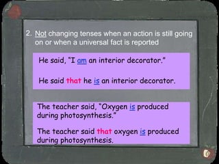 2. Not changing tenses when an action is still going
   on or when a universal fact is reported

   He said, “I am an interior decorator.”

   He said that he is an interior decorator.


   The teacher said, “Oxygen is produced
   during photosynthesis.”

   The teacher said that oxygen is produced
   during photosynthesis.
 