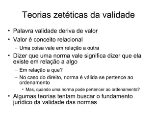 Teorias zetéticas da validade
• Palavra validade deriva de valor
• Valor é conceito relacional
– Uma coisa vale em relação a outra

• Dizer que uma norma vale significa dizer que ela
existe em relação a algo
– Em relação a que?
– No caso do direito, norma é válida se pertence ao
ordenamento
• Mas, quando uma norma pode pertencer ao ordenamento?

• Algumas teorias tentam buscar o fundamento
jurídico da validade das normas

 