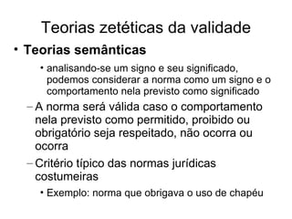 Teorias zetéticas da validade
• Teorias semânticas
• analisando-se um signo e seu significado,
podemos considerar a norma como um signo e o
comportamento nela previsto como significado

– A norma será válida caso o comportamento
nela previsto como permitido, proibido ou
obrigatório seja respeitado, não ocorra ou
ocorra
– Critério típico das normas jurídicas
costumeiras
• Exemplo: norma que obrigava o uso de chapéu

 