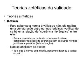 Teorias zetéticas da validade
• Teorias sintáticas
• Kelsen
– Para saber se a norma é válida ou não, ele realiza
uma comparação entre normas jurídicas, verificando
se há uma relação de “coerência hierárquica” entre
elas
• Para a norma fazer parte do ordenamento deve
estabelecer relações de coerência com as outras normas
jurídicas superiores (subordinação)

– Não se analisam os efeitos
• Tão logo a norma seja criada, podemos dizer se é válida
ou não

 