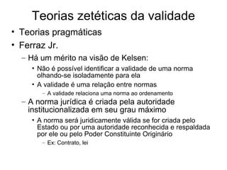 Teorias zetéticas da validade
• Teorias pragmáticas
• Ferraz Jr.
– Há um mérito na visão de Kelsen:
• Não é possível identificar a validade de uma norma
olhando-se isoladamente para ela
• A validade é uma relação entre normas
– A validade relaciona uma norma ao ordenamento

– A norma jurídica é criada pela autoridade
institucionalizada em seu grau máximo
• A norma será juridicamente válida se for criada pelo
Estado ou por uma autoridade reconhecida e respaldada
por ele ou pelo Poder Constituinte Originário
– Ex: Contrato, lei

 