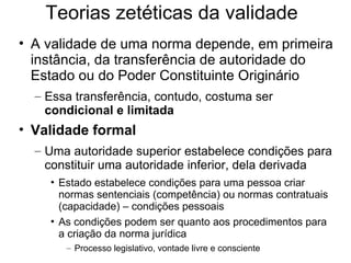 Teorias zetéticas da validade
• A validade de uma norma depende, em primeira
instância, da transferência de autoridade do
Estado ou do Poder Constituinte Originário
– Essa transferência, contudo, costuma ser
condicional e limitada

• Validade formal
– Uma autoridade superior estabelece condições para
constituir uma autoridade inferior, dela derivada
• Estado estabelece condições para uma pessoa criar
normas sentenciais (competência) ou normas contratuais
(capacidade) – condições pessoais
• As condições podem ser quanto aos procedimentos para
a criação da norma jurídica
– Processo legislativo, vontade livre e consciente

 