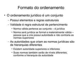 Formato do ordenamento
• O ordenamento jurídico é um conjunto
– Possui elementos e regras estruturais
– Validade é regra estrutural de pertencimento
• Norma válida pertence ao conjunto – é jurídica
• Norma será jurídica se formal e materialmente válida –
pessoa que a cria possui autoridade e não contraria as
normas superiores

– As autoridades que criam as normas jurídicas são
de hierarquias diferentes
• Existem autoridade superiores e inferiores
• Suas normas também serão de níveis diferentes,
conforme a hierarquia da autoridade

 