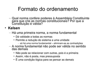 Formato do ordenamento
– Qual norma confere poderes à Assembleia Constituinte
para que crie as normas constitucionais? Por que a
Constituição é válida?

• Kelsen
– Há uma primeira norma, a norma fundamental
• Dá validade a todas as normas
• Permite a redução do sistema a uma unidade
– só há uma norma fundamental – eliminam-se as contradições

– A norma fundamental não pode ser válida no sentido
das demais
• Não pode se relacionar com outras, pois é a primeira
• Assim, não é posta, mas pressuposta
• É uma condição lógica para se pensar as demais

 