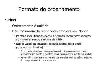 Formato do ordenamento
• Hart
– Ordenamento é unitário
– Há uma norma de reconhecimento em seu “topo”
• Permite identificar as demais normas como pertencentes
ao sistema, sendo a última da série
• Não é válida ou inválida, mas existente (não é um
pressuposto teórico)
– É um dado objetivo: os operadores do direito assumem que o
ordenamento existe e adotam essa norma como ponto de partida
– Assemelhar-se-ia a uma norma costumeira: sua existência deriva
do comportamento das pessoas

 