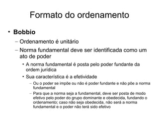 Formato do ordenamento
• Bobbio
– Ordenamento é unitário
– Norma fundamental deve ser identificada como um
ato de poder
• A norma fundamental é posta pelo poder fundante da
ordem jurídica
• Sua característica é a efetividade
– Ou o poder se impõe ou não é poder fundante e não põe a norma
fundamental
– Para que a norma seja a fundamental, deve ser posta de modo
efetivo pelo poder do grupo dominante e obedecida, fundando o
ordenamento; caso não seja obedecida, não será a norma
fundamental e o poder não terá sido efetivo

 