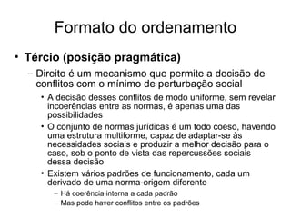 Formato do ordenamento
• Tércio (posição pragmática)
– Direito é um mecanismo que permite a decisão de
conflitos com o mínimo de perturbação social
• A decisão desses conflitos de modo uniforme, sem revelar
incoerências entre as normas, é apenas uma das
possibilidades
• O conjunto de normas jurídicas é um todo coeso, havendo
uma estrutura multiforme, capaz de adaptar-se às
necessidades sociais e produzir a melhor decisão para o
caso, sob o ponto de vista das repercussões sociais
dessa decisão
• Existem vários padrões de funcionamento, cada um
derivado de uma norma-origem diferente
– Há coerência interna a cada padrão
– Mas pode haver conflitos entre os padrões

 