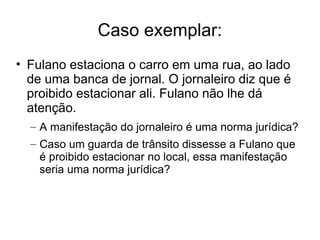 Caso exemplar:
• Fulano estaciona o carro em uma rua, ao lado
de uma banca de jornal. O jornaleiro diz que é
proibido estacionar ali. Fulano não lhe dá
atenção.
– A manifestação do jornaleiro é uma norma jurídica?
– Caso um guarda de trânsito dissesse a Fulano que
é proibido estacionar no local, essa manifestação
seria uma norma jurídica?

 