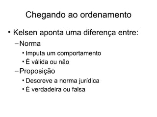 Chegando ao ordenamento
• Kelsen aponta uma diferença entre:
– Norma
• Imputa um comportamento
• É válida ou não

– Proposição
• Descreve a norma jurídica
• É verdadeira ou falsa

 