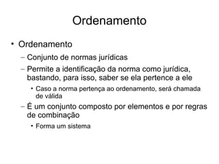 Ordenamento
• Ordenamento
– Conjunto de normas jurídicas
– Permite a identificação da norma como jurídica,
bastando, para isso, saber se ela pertence a ele
• Caso a norma pertença ao ordenamento, será chamada
de válida

– É um conjunto composto por elementos e por regras
de combinação
• Forma um sistema

 