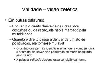 Validade – visão zetética
• Em outras palavras:
– Enquanto o direito deriva da natureza, dos
costumes ou da razão, ele não é marcado pela
mutabilidade
– Quando o direito passa a derivar de um ato de
positivação, ele torna-se mutável
• O critério que permite identificar uma norma como jurídica
é o fato de ela haver sido positivada de modo adequado
pelo Estado
• A palavra validade designa essa condição da norma

 