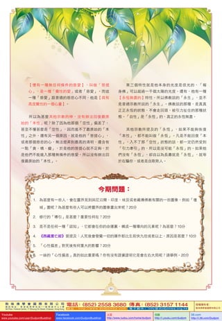 敦 珠 佛 學 會 國 際 有 限 公 司
通 訊 地 址 ： 香 港 柴 灣 常 安 街 7 7 號 發 達 中 心 4 樓
4th Floor, Federal Centre, 77 Sheung On Street, Chaiwan, Hong Kong
電話：(852) 2558 3680 傳真：(852) 3157 1144
網 址 ： h t t p : / / w w w . d u d j o m b a . c o m 電 子 郵 件 ： info@dudjomba.org.hk
版權擁有者：
敦珠佛學會國際有限公司
Youtube
www.youtube.com/user/DudjomBuddhist
Facebook
www.facebook.com/DudjomBuddhist
土豆
http://www.tudou.com/home/dudjom
优酷
http://i.youku.com/dudjom
56.com
http://i.56.com/Dudjom
今期問題：
1. 為甚麼有一些人，會在靈界見到與尼泊爾、印度、埃及或者藏傳佛教有關的一些圖像，例如「壇
城」圖呢？為甚麼有些人可以將靈界的圖像畫出來呢？20分
2. 修行的「導引」是甚麼？重要性何在？20分
3. 是不是任何一種「認知」，它都會在你的命運裏，構成一種導向的元素呢？為甚麼？10分
4. 《西藏度亡經》曾提及：人死後會發覺一切的運作都比生前快九倍或者以上，原因是甚麼？10分
5. 「心性偏差」對死後有何重大的影響？20分
6. 一絲的「心性偏差」真的如此重要嗎？你有沒有證據證明它是會左右大局呢？請舉例。20分
【懷有一種無任何條件的慈愛】，叫做「菩提
心」，是一種「覺性的愛」或者「慈愛」。而這
一種「慈愛」跟普通的慈悲心不同，他是【具有
高度覺性的一個心量】。
所以為甚麼其他宗教的神，沒有辦法回復最原
始的「本性」呢？除了因為他那個「空性」偏差了，
甚至不懂甚麼是「空性」，因而進不了最原始的「本
性」之外，還有另一個原因，就是他的「菩提心」，
或者那個慈悲的心，無法提昇到最高的清明，還含有
一點「貪、嗔、癡」，於是他的菩提心就不足夠，於
是他們不能進入那種無條件的慈愛，所以沒有辦法回
復最原始的「本性」。
第三個特性就是他本身的光度是很光的，「報
身佛」可以超過一千個太陽的光度。還有，他有一種
【永恆無盡的】特性。所以佛教說的「永生」，並不
是普通宗教所說的「永生」。佛教說的那種，是真真
正正永恆的狀態，不會走回頭，被引力扯住的那種狀
態。「自性」是「永恆」的，真正的永恆無盡。
其他宗教所提及的「永恆」，如果不能夠恢復
「本性」，都不能叫做「永恆」。凡是不能回復「本
性」，入不了那「空性」狀態的話，都一定仍然受到
「引力牽引」的，所以是沒可能「永恆」的。如果他
們沒有「永恆」，卻自以為長壽就是「永恆」，就等
於在騙你，或者是自欺欺人。
31
 