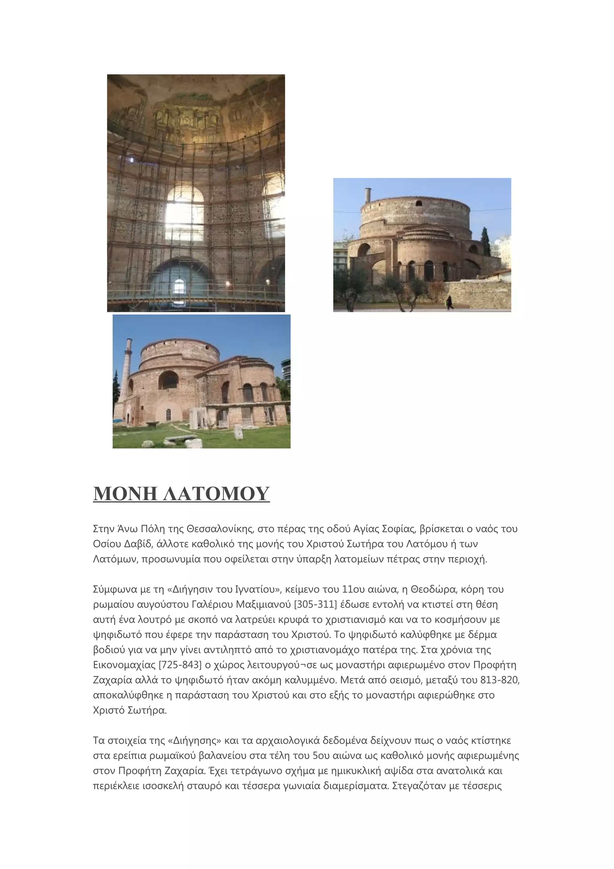 ΜΟΝΗ ΛΑΤΟΜΟΥ
Στην Άνω Πόλη της Θεσσαλονίκης, στο πέρας της οδού Αγίας Σοφίας, βρίσκεται ο ναός του
Οσίου Δαβίδ, άλλοτε καθολικό της μονής του Χριστού Σωτήρα του Λατόμου ή των
Λατόμων, προσωνυμία που οφείλεται στην ύπαρξη λατομείων πέτρας στην περιοχή.
Σύμφωνα με τη «Διήγησιν του Ιγνατίου», κείμενο του 11ου αιώνα, η Θεοδώρα, κόρη του
ρωμαίου αυγούστου Γαλέριου Μαξιμιανού [305-311] έδωσε εντολή να κτιστεί στη θέση
αυτή ένα λουτρό με σκοπό να λατρεύει κρυφά το χριστιανισμό και να το κοσμήσουν με
ψηφιδωτό που έφερε την παράσταση του Χριστού. Το ψηφιδωτό καλύφθηκε με δέρμα
βοδιού για να μην γίνει αντιληπτό από το χριστιανομάχο πατέρα της. Στα χρόνια της
Εικονομαχίας [725-843] ο χώρος λειτουργού¬σε ως μοναστήρι αφιερωμένο στον Προφήτη
Ζαχαρία αλλά το ψηφιδωτό ήταν ακόμη καλυμμένο. Μετά από σεισμό, μεταξύ του 813-820,
αποκαλύφθηκε η παράσταση του Χριστού και στο εξής το μοναστήρι αφιερώθηκε στο
Χριστό Σωτήρα.
Τα στοιχεία της «Διήγησης» και τα αρχαιολογικά δεδομένα δείχνουν πως ο ναός κτίστηκε
στα ερείπια ρωμαϊκού βαλανείου στα τέλη του 5ου αιώνα ως καθολικό μονής αφιερωμένης
στον Προφήτη Ζαχαρία. Έχει τετράγωνο σχήμα με ημικυκλική αψίδα στα ανατολικά και
περιέκλειε ισοσκελή σταυρό και τέσσερα γωνιαία διαμερίσματα. Στεγαζόταν με τέσσερις
 