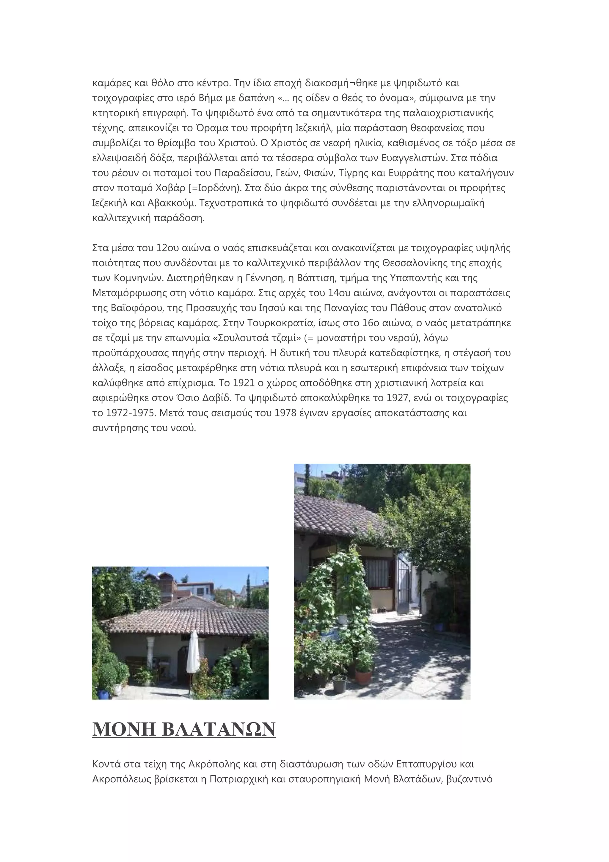 καμάρες και θόλο στο κέντρο. Την ίδια εποχή διακοσμή¬θηκε με ψηφιδωτό και
τοιχογραφίες στο ιερό Βήμα με δαπάνη «... ης οίδεν ο θεός το όνομα», σύμφωνα με την
κτητορική επιγραφή. Το ψηφιδωτό ένα από τα σημαντικότερα της παλαιοχριστιανικής
τέχνης, απεικονίζει το Όραμα του προφήτη Ιεζεκιήλ, μία παράσταση θεοφανείας που
συμβολίζει το θρίαμβο του Χριστού. Ο Χριστός σε νεαρή ηλικία, καθισμένος σε τόξο μέσα σε
ελλειψοειδή δόξα, περιβάλλεται από τα τέσσερα σύμβολα των Ευαγγελιστών. Στα πόδια
του ρέουν οι ποταμοί του Παραδείσου, Γεών, Φισών, Τίγρης και Ευφράτης που καταλήγουν
στον ποταμό Χοβάρ [=Ιορδάνη). Στα δύο άκρα της σύνθεσης παριστάνονται οι προφήτες
Ιεζεκιήλ και Αβακκούμ. Τεχνοτροπικά το ψηφιδωτό συνδέεται με την ελληνορωμαϊκή
καλλιτεχνική παράδοση.
Στα μέσα του 12ου αιώνα ο ναός επισκευάζεται και ανακαινίζεται με τοιχογραφίες υψηλής
ποιότητας που συνδέονται με το καλλιτεχνικό περιβάλλον της Θεσσαλονίκης της εποχής
των Κομνηνών. Διατηρήθηκαν η Γέννηση, η Βάπτιση, τμήμα της Υπαπαντής και της
Μεταμόρφωσης στη νότιο καμάρα. Στις αρχές του 14ου αιώνα, ανάγονται οι παραστάσεις
της Βαϊοφόρου, της Προσευχής του Ιησού και της Παναγίας του Πάθους στον ανατολικό
τοίχο της βόρειας καμάρας. Στην Τουρκοκρατία, ίσως στο 16ο αιώνα, ο ναός μετατράπηκε
σε τζαμί με την επωνυμία «Σουλουτσά τζαμί» (= μοναστήρι του νερού), λόγω
προϋπάρχουσας πηγής στην περιοχή. Η δυτική του πλευρά κατεδαφίστηκε, η στέγασή του
άλλαξε, η είσοδος μεταφέρθηκε στη νότια πλευρά και η εσωτερική επιφάνεια των τοίχων
καλύφθηκε από επίχρισμα. Το 1921 ο χώρος αποδόθηκε στη χριστιανική λατρεία και
αφιερώθηκε στον Όσιο Δαβίδ. Το ψηφιδωτό αποκαλύφθηκε το 1927, ενώ οι τοιχογραφίες
το 1972-1975. Μετά τους σεισμούς του 1978 έγιναν εργασίες αποκατάστασης και
συντήρησης του ναού.
ΜΟΝΗ ΒΛΑΤΑΝΩΝ
Κοντά στα τείχη της Ακρόπολης και στη διαστάυρωση των οδών Επταπυργίου και
Ακροπόλεως βρίσκεται η Πατριαρχική και σταυροπηγιακή Μονή Βλατάδων, βυζαντινό
 