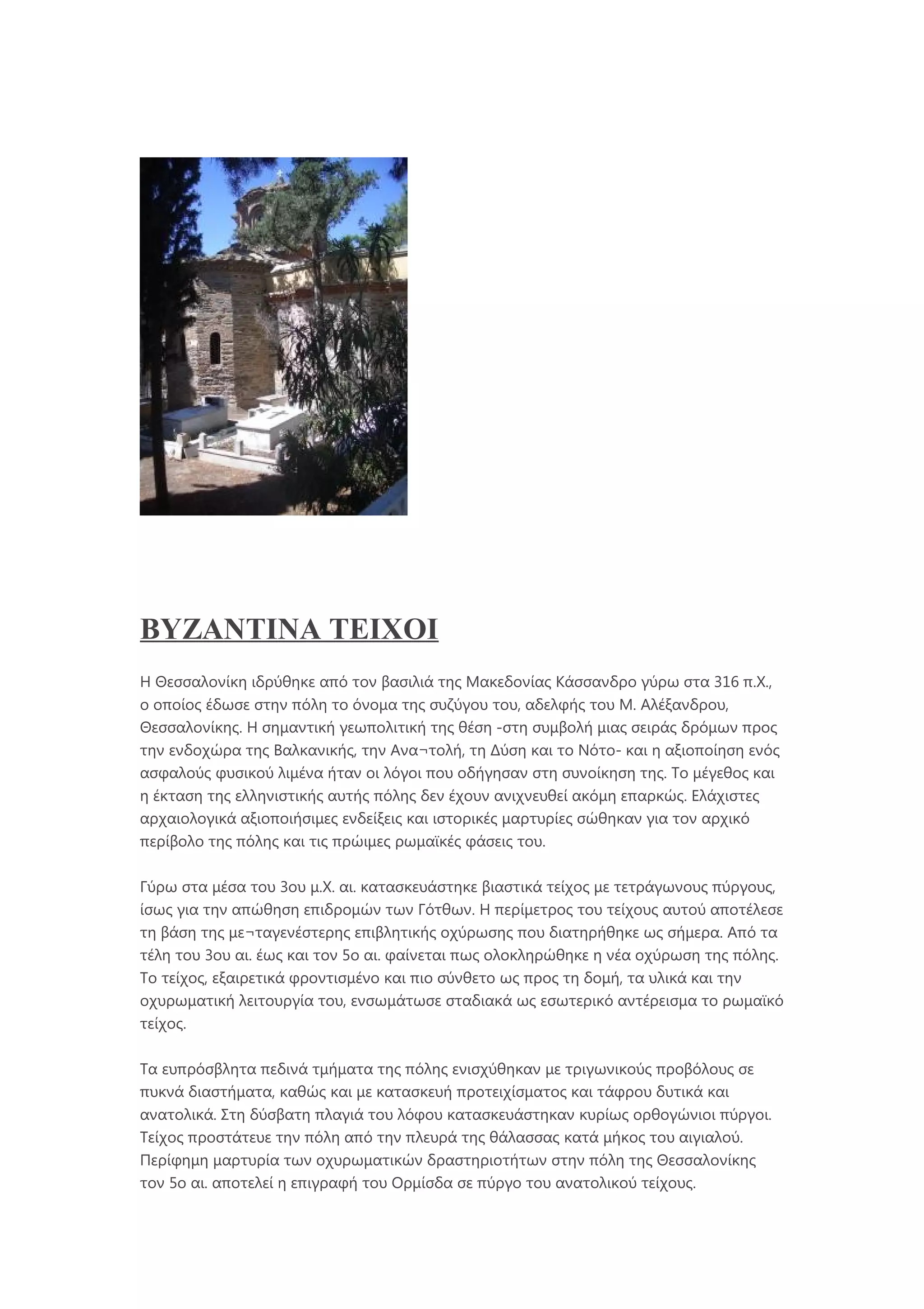 BYZANTINA TEIXOI
Η Θεσσαλονίκη ιδρύθηκε από τον βασιλιά της Μακεδονίας Κάσσανδρο γύρω στα 316 π.Χ.,
ο οποίος έδωσε στην πόλη το όνομα της συζύγου του, αδελφής του Μ. Αλέξανδρου,
Θεσσαλονίκης. Η σημαντική γεωπολιτική της θέση -στη συμβολή μιας σειράς δρόμων προς
την ενδοχώρα της Βαλκανικής, την Ανα¬τολή, τη Δύση και το Νότο- και η αξιοποίηση ενός
ασφαλούς φυσικού λιμένα ήταν οι λόγοι που οδήγησαν στη συνοίκηση της. Το μέγεθος και
η έκταση της ελληνιστικής αυτής πόλης δεν έχουν ανιχνευθεί ακόμη επαρκώς. Ελάχιστες
αρχαιολογικά αξιοποιήσιμες ενδείξεις και ιστορικές μαρτυρίες σώθηκαν για τον αρχικό
περίβολο της πόλης και τις πρώιμες ρωμαϊκές φάσεις του.
Γύρω στα μέσα του 3ου μ.Χ. αι. κατασκευάστηκε βιαστικά τείχος με τετράγωνους πύργους,
ίσως για την απώθηση επιδρομών των Γότθων. Η περίμετρος του τείχους αυτού αποτέλεσε
τη βάση της με¬ταγενέστερης επιβλητικής οχύρωσης που διατηρήθηκε ως σήμερα. Από τα
τέλη του 3ου αι. έως και τον 5ο αι. φαίνεται πως ολοκληρώθηκε η νέα οχύρωση της πόλης.
Το τείχος, εξαιρετικά φροντισμένο και πιο σύνθετο ως προς τη δομή, τα υλικά και την
οχυρωματική λειτουργία του, ενσωμάτωσε σταδιακά ως εσωτερικό αντέρεισμα το ρωμαϊκό
τείχος.
Τα ευπρόσβλητα πεδινά τμήματα της πόλης ενισχύθηκαν με τριγωνικούς προβόλους σε
πυκνά διαστήματα, καθώς και με κατασκευή προτειχίσματος και τάφρου δυτικά και
ανατολικά. Στη δύσβατη πλαγιά του λόφου κατασκευάστηκαν κυρίως ορθογώνιοι πύργοι.
Τείχος προστάτευε την πόλη από την πλευρά της θάλασσας κατά μήκος του αιγιαλού.
Περίφημη μαρτυρία των οχυρωματικών δραστηριοτήτων στην πόλη της Θεσσαλονίκης
τον 5ο αι. αποτελεί η επιγραφή του Ορμίσδα σε πύργο του ανατολικού τείχους.
 