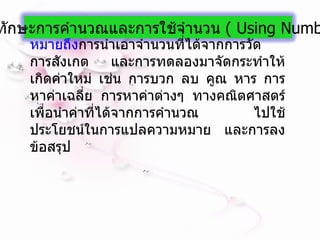 หมายถึง การนำเอาจำนวนที่ได้จากการวัด การสังเกต และการทดลองมาจัดกระทำให้เกิดค่าใหม่ เช่น การบวก ลบ คูณ หาร การหาค่าเฉลี่ย การหาค่าต่างๆ ทางคณิตศาสตร์ เพื่อนำค่าที่ได้จากการคำนวณ ไปใช้ประโยชน์ในการแปลความหมาย และการลงข้อสรุป 5.  ทักษะการคำนวณและการใช้จำนวน  (  Using Numbers  ) 