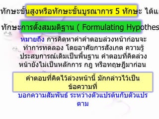หมายถึง  การคิดหาค่าคำตอบล่วงหน้าก่อนจะทำการทดลอง โดยอาศัยการสังเกต ความรู้ ประสบการณ์เดิมเป็นพื้นฐาน คำตอบที่คิดล่วงหน้ายังไม่เป็นหลักการ กฎ หรือทฤษฎีมาก่อน  ทักษะขั้นสูงหรือทักษะขั้นบูรณาการ  5  ทักษะ ได้แก่ 9.  ทักษะการตั้งสมมติฐาน  (  Formulating Hypothesis  ) คำตอบที่คิดไว้ล่วงหน้านี้ มักกล่าวไว้เป็นข้อความที่ บอกความสัมพันธ์ ระหว่างตัวแปรต้นกับตัวแปรตาม 