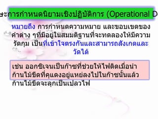 หมายถึง  การกำหนดความหมาย และขอบเขตของคำต่าง ๆที่มีอยู่ในสมมติฐานที่จะทดลองให้มีความรัดกุม เป็น ที่เข้าใจตรงกันและสามารถสังเกตและวัดได้ 10.  ทักษะการกำหนดนิยามเชิงปฏิบัติการ  ( Operational   Definition ) เช่น ออกซิเจนเป็นก๊าซที่ช่วยให้ไฟติดเมื่อนำก้านไม้ขีดที่คุแดงอยู่แหย่ลงไปในก๊าซนั้นแล้วก้านไม้ขีดจะลุกเป็นเปลวไฟ 