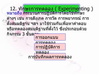 หมายถึง  กระบวนการปฏิบัติการโดยใช้ทักษะต่างๆ เช่น การสังเกต การวัด การพยากรณ์ การตั้งสมมติฐาน ฯลฯ มาใช้ร่วมกันเพื่อหาคำตอบ หรือทดลองสมมุติฐานที่ตั้งไว้ ซึ่งประกอบด้วยกิจกรรม  3  ขั้นตอน   12.  ทักษะการทดลอง  (  Experimenting  ) การบันทึกผลการทดลอง การออกแบบการทดลอง การปฏิบัติการทดลอง 