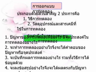 ประกอบด้วยส่วนสำคัญ  2  ประการคือ 1.  วิธีการทดลอง  2.  วัสดุอุปกรณ์และสารเคมีที่ใช้ในการทดลอง   1.  ปัญหาของการทดลองคืออะไร มีจุดประสงค์ในการทดลองอย่างไร 2.  จะทำการทดลองอย่างไรจึงจะได้คำตอบของปัญหาหรือจุดประสงค์ 3.  จะบันทึกผลการทดลองย่างไร รวมทั้งวิธีการได้ข้อมูลด้วย 4.  จะลงข้อสรุปอย่างไรจึงจะได้ผลตรงกับปัญหาและจุดประสงค์ การออกแบบการทดลอง  ข้อคำนึงในการออกแบบการทดลอง 