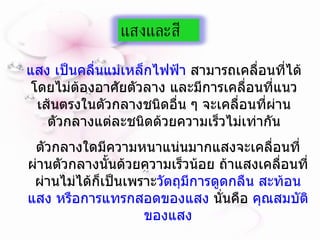 แสง เป็นคลื่นแม่เหล็กไฟฟ้า  สามารถเคลื่อนที่ได้โดยไม่ต้องอาศัยตัวลาง และมีการเคลื่อนที่แนวเส้นตรงในตัวกลางชนิดอื่น ๆ จะเคลื่อนที่ผ่านตัวกลางแต่ละชนิดด้วยความเร็วไม่เท่ากัน ตัวกลางใดมีความหนาแน่นมากแสงจะเคลื่อนที่ผ่านตัวกลางนั้นด้วยความเร็วน้อย ถ้าแสงเคลื่อนที่ผ่านไม่ได้ก็เป็นเพราะ วัตถุมีการดูดกลืน สะท้อนแสง หรือการแทรกสอดของแสง  นั่นคือ  คุณสมบัติของแสง แสงและสี 