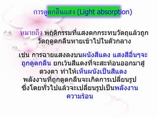 หมายถึง  พฤติกรรมที่แสงตกกระทบวัตถุแล้วถูกวัตถุดูดกลืนหายเข้าไปในตัวกลาง เช่น การฉายแสงลงบน ผนังสีแดง แสงสีอื่นๆจะถูกดูดกลืน  ยกเว้นสีแดงที่จะสะท้อนออกมาสู่ดวงตา ทำให้ เห็นผนังเป็นสีแดง พลังงานที่ถูกดูดกลืนจะเกิดการเปลี่ยนรูป ซึ่งโดยทั่วไปแล้วจะเปลี่ยนรูปเป็น พลังงานความร้อน การดูดกลืนแสง  ( Light absorption)  