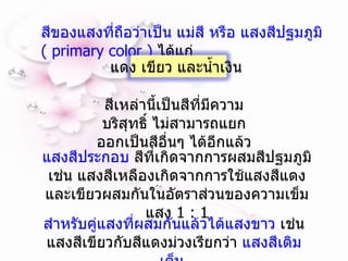 สีของแสงที่ถือว่าเป็น แม่สี หรือ แสงสีปฐมภูมิ   ( primary color )  ได้แก่ สีเหล่านี้เป็นสีที่มีความบริสุทธิ์ ไม่สามารถแยกออกเป็นสีอื่นๆ ได้อีกแล้ว  แสงสีประกอบ  สีที่เกิดจากการผสมสีปฐมภูมิ เช่น แสงสีเหลืองเกิดจากการใช้แสงสีแดง และเขียวผสมกันในอัตราส่วนของความเข็มแสง  1 : 1 สำหรับคู่แสงที่ผสมกันแล้วได้แสงขาว  เช่น แสงสีเขียวกับสีแดงม่วงเรียกว่า  แสงสีเติมเต็ม  แดง เขียว และน้ำเงิน  